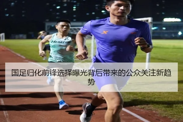 国足归化前锋选择曝光背后带来的公众关注新趋势