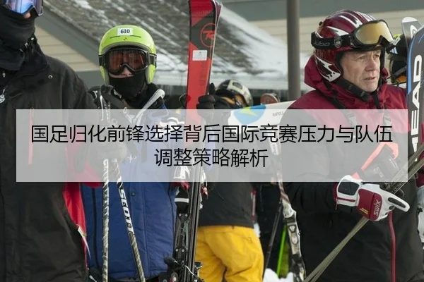 国足归化前锋选择背后国际竞赛压力与队伍调整策略解析