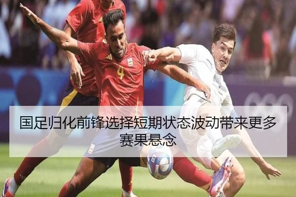 国足归化前锋选择短期状态波动带来更多赛果悬念